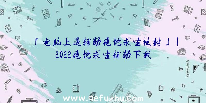 「电脑上过辅助绝地求生被封」|2022绝地求生辅助下载